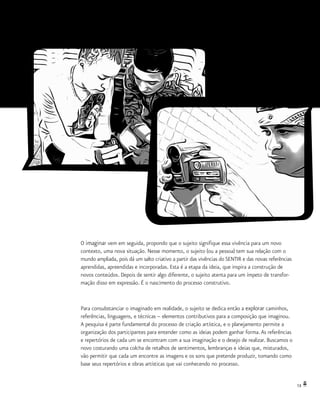 13
O imaginar vem em seguida, propondo que o sujeito signifique essa vivência para um novo
contexto, uma nova situação. Nesse momento, o sujeito (ou a pessoa) tem sua relação com o
mundo ampliada, pois dá um salto criativo a partir das vivências do SENTIR e das novas referências
aprendidas, apreendidas e incorporadas. Esta é a etapa da ideia, que inspira a construção de
novos conteúdos. Depois de sentir algo diferente, o sujeito atenta para um ímpeto de transfor-
mação disso em expressão. É o nascimento do processo construtivo.
Para consubstanciar o imaginado em realidade, o sujeito se dedica então a explorar caminhos,
referências, linguagens, e técnicas – elementos contributivos para a composição que imaginou.
A pesquisa é parte fundamental do processo de criação artística, e o planejamento permite a
organização dos participantes para entender como as ideias podem ganhar forma.As referências
e repertórios de cada um se encontram com a sua imaginação e o desejo de realizar. Buscamos o
novo costurando uma colcha de retalhos de sentimentos, lembranças e ideias que, misturados,
vão permitir que cada um encontre as imagens e os sons que pretende produzir, tomando como
base seus repertórios e obras artísticas que vai conhecendo no processo.
 