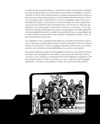 15
O trabalho de educomunicação realizado por meio das oficinas Vídeo na Escola! valoriza a liberdade
de escolha de cada participante, o seu olhar especial e único perante a sua realidade, a sua cultura,
invertendo a ordem de muitos métodos educativos.A proposta apresentada estimula a iniciativa e a
ação diante de uma determinada situação, num caminho de desenvolvimento pessoal, em sintonia
com o seu tempo e cultura. O sujeito (aluno) é um ser ativo que estabelece relação de troca com o
meio-objeto (físico, pessoa, conhecimento) num sistema de relações vivenciadas e significativas,
uma vez que este é resultado de ações do indivíduo sobre o meio em que vive, adquirindo signi-
ficação para o ser humano quando o conhecimento é inserido em uma estrutura – isto é o que
se denomina assimilação.A aprendizagem desse sujeito ativo exige sempre uma atividade organizadora
na interação estabelecida entre ele e o conteúdo a ser aprendido.Além disso, a sua aprendizagem está
vinculada à dimensão na qual ele vivencia suas explorações e capacidades de realização, a partir do
grau de desenvolvimento já alcançado.
Com a experiência, o fazer, o participante é estimulado a ler o seu próprio mundo (interior e exterior)
e por um método seu, construído pela sua história. No papel de pesquisador, ele faz suas escolhas de
acordo com sua forma de ver o mundo e seus desejos de expressão, conduzindo assim o seu processo
educativo, num movimento de co-responsabilidade entre o que ensina e o que aprende.
Nesse aspecto, observamos a presença da linha pedagógica construtivista, terceira vertente conceitual
que influencia esta metodologia. Em outras palavras, os participantes são conduzidos, através de
12 encontros, para a descoberta e o desenvolvimento de novas habilidades e competências, a fim
de que possam aprender mais sobre si, sua relação com o outro, o objeto de estudo (a linguagem
audiovisual) e o como fazer, no caso específico, um vídeo, com recursos que lhe estão acessíveis.
 