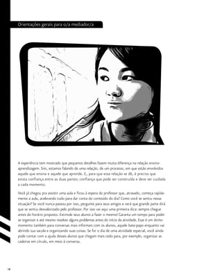 18
Orientações gerais para o/a mediador/a
A experiência tem mostrado que pequenos detalhes fazem muita diferença na relação ensino-
aprendizagem. Sim, estamos falando de uma relação, de um processo, em que estão envolvidos
aquele que ensina e aquele que aprende. E, para que essa relação se dê, é preciso que
exista confiança entre as duas partes; confiança que pode ser construída e deve ser cuidada
a cada momento.
Você já chegou pra assistir uma aula e ficou à espera do professor que, atrasado, começa rapida-
mente a aula, acelerando tudo para dar conta do conteúdo do dia? Como você se sentiu nessa
situação? Se você nunca passou por isso, pergunte para seus amigos e verá que grande parte dirá
que se sentiu desvalorizado pelo professor. Por isso vai aqui uma primeira dica: sempre chegue
antes do horário proposto. Estimule seus alunos a fazer o mesmo! Garanta um tempo para poder
se organizar e até mesmo resolver alguns problemas antes do início da atividade. Esse é um ótimo
momento também para conversas mais informais com os alunos, aquele bate-papo enquanto vai
abrindo sua sacola e organizando suas coisas. Se for o dia de uma atividade especial, você ainda
pode contar com a ajuda desses alunos que chegam mais cedo para, por exemplo, organizar as
cadeiras em círculo, em meio à conversa.
 