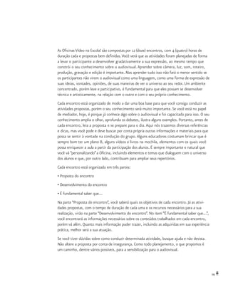 19
As Oficinas Vídeo na Escola! são compostas por 12 (doze) encontros, com 4 (quatro) horas de
duração cada e propostas bem definidas.Você verá que as atividades foram planejadas de forma
a levar o participante a desenvolver gradativamente a sua expressão, ao mesmo tempo que
constrói o seu conhecimento sobre o audiovisual. Aprender sobre câmera, luz, som, roteiro,
produção, gravação e edição é importante. Mas aprender tudo isso não fará o menor sentido se
os participantes não virem o audiovisual como uma linguagem, como uma forma de expressão de
suas ideias, vontades, opiniões, de suas maneiras de ver o universo ao seu redor. Um ambiente
concentrado, porém leve e participativo, é fundamental para que eles possam se desenvolver
técnica e artisticamente, na relação com o outro e com o seu próprio conhecimento.
Cada encontro está organizado de modo a dar uma boa base para que você consiga conduzir as
atividades propostas, porém o seu conhecimento será muito importante. Se você está no papel
de mediador, hoje, é porque já conhece algo sobre o audiovisual e foi capacitado para isso. O seu
conhecimento amplia o olhar, aprofunda os debates, ilustra alguns exemplos. Portanto, antes de
cada encontro, leia a proposta e se prepare para o dia. Aqui nós trazemos diversas referências
e dicas, mas você pode e deve buscar por conta própria outras informações e materiais para que
possa se sentir à vontade na condução do grupo. Alguns educadores costumam brincar que é
sempre bom ter um plano B, alguns vídeos e livros na mochila, elementos com os quais você
possa enriquecer a aula a partir da participação dos alunos. É sempre importante e natural que
você vá “personalizando”a Oficina, incluindo elementos e temas que dialoguem com o universo
dos alunos e que, por outro lado, contribuam para ampliar seus repertórios.
Cada encontro está organizado em três partes:
• Proposta do encontro
• Desenvolvimento do encontro
• É fundamental saber que...
Na parte “Proposta do encontro”, você saberá quais os objetivos de cada encontro. Já as ativi-
dades propostas, com o tempo de duração de cada uma e os recursos necessários para a sua
realização, virão na parte “Desenvolvimento do encontro”. No item “É fundamental saber que...”,
você encontrará as informações necessárias sobre os conteúdos trabalhados em cada encontro,
porém vá além. Quanto mais informação puder trazer, incluindo as adquiridas em sua experiência
prática, melhor será a sua atuação.
Se você tiver dúvidas sobre como conduzir determinada atividade, busque ajuda e não desista.
Não altere a proposta por conta de insegurança. Como todo planejamento, o que propomos é
um caminho, dentre vários possíveis, para a sensibilização para o audiovisual.
 