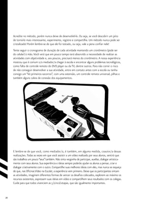 20
Acredite no método, porém nunca deixe de desenvolvê-lo. Ou seja, se você descobrir um jeito
de torná-lo mais interessante, experimente, registre e compartilhe. Um método nunca pode ser
cristalizado! Porém lembre-se de que ele foi testado, ou seja, vale a pena confiar nele!
Tente seguir o cronograma de duração de cada atividade mantendo um cronômetro (pode ser
do celular) à mão.Você verá que em pouco tempo terá absorvido a necessidade de realizar as
atividades com objetividade e, aos poucos, precisará menos do cronômetro.A nossa experiência
mostrou que é comum o/a mediador/a chegar à escola e encontrar alguns problemas tecnológicos,
como falta de controle remoto do DVD player ou da TV, dentre outros. Para não correr o risco
de não conseguir desenvolver a sua atividade, entre em contato antes com a escola ou tenha
consigo um “kit primeiros socorros”, com uma extensão, um controle remoto universal, pilhas e
também alguns cabos de conexão dos equipamentos.
E lembre-se de que você, como mediador/a, é também, em alguma medida, coautor/a dessas
realizações. Todas as vezes em que você assistir a um vídeo realizado por seus alunos, sentirá que
são trabalhos um pouco “seus”também. Não sinta vergonha de participar, auxiliar, dialogar artistica-
mente com seus alunos.Sua experiência e ideias sempre poderão ajudar os alunos a pensar, criar e
dialogar criativamente com o outro. Compartilhe suas melhores ideias com eles, mas nunca se esqueça
de que, nas OficinasVídeo na Escola!, a experiência vem primeiro. Deixe que os participantes sintam
as atividades, imaginem diferentes formas de vencer os desafios colocados, explorem ao máximo os
recursos existentes, expressem suas ideias em vídeo e compartilhem seus resultados com os colegas.
Cuide para que todos vivenciem as 5 (cinco) etapas, que são igualmente importantes.
 
