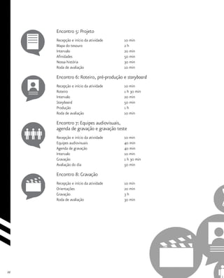 22
Encontro 5: Projeto
Recepção e início da atividade 		 10 min
Mapa do tesouro				 2 h
Intervalo				 20 min
Afinidades				 50 min
Nossa história				 30 min
Roda de avaliação			 10 min
Encontro 6: Roteiro, pré-produção e storyboard
Recepção e início da atividade 		 10 min
Roteiro					 1 h 30 min
Intervalo				 20 min
Storyboard 				 50 min
Produção				 1 h
Roda de avaliação			 10 min
Encontro 7: Equipes audiovisuais,
agenda de gravação e gravação teste
Recepção e início da atividade 		 10 min
Equipes audiovisuais			 40 min
Agenda de gravação			 40 min
Intervalo				 10 min
Gravação				 1 h 30 min
Avaliação do dia				 50 min
Encontro 8: Gravação
Recepção e início da atividade 		 10 min
Orientações				 20 min
Gravação				 3 h
Roda de avaliação			 30 min
 