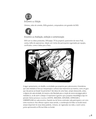27
Encontro 11: Edição
Câmeras, cabos de conexão, DVDs graváveis, computadores com gravador de DVD.
Encontro 12:Avaliação, exibição e comemoração
DVD com os vídeos produzidos, DVD player, TV (ou projetor), questionário de marco final,
caneta, bolha de expectativas, relação com nomes dos participantes organizados por equipes,
certificados, comes e bebes para a festa.
A seguir apresentamos, em detalhe, as atividades que propomos para cada encontro. Entendemos
que cada mediador/a fará sua interpretação e utilizará esse material da sua maneira, como um guia
que não precisa ser levado “ao pé da letra”. São ideias de como fazer, sempre destacando, antes,
o objetivo de cada atividade, de maneira a dar liberdade para a criação de outras estratégias pelo/a
mediador/a, se ele assim o desejar. O importante é garantir que a proposta metodológica seja res-
peitada: Vamos provocar a turma a SENTIR, IMAGINAR, EXPLORAR, EXPRESSAR e
COMPARTILHAR em cada encontro, fazendo isso de forma a estimular cada participante a um cons-
tante reconstruir. Para oferecer suporte nesse sentido, a coordenação do Vídeo na Escola! estará
sempre disponível.As novas ideias poderão, inclusive, ser registradas nas redes, e assim vamos
juntos aprimorando as Oficinas Vídeo na Escola!.
 