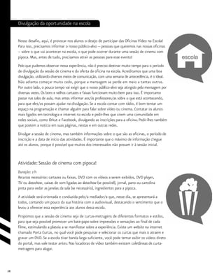 28
Divulgação da oportunidade na escola
Nosso desafio, aqui, é provocar nos alunos o desejo de participar das Oficinas Vídeo na Escola!
Para isso, precisamos informar o nosso público-alvo -- pessoas que queremos nas nossas oficinas
– sobre o que vai acontecer na escola, o que pode ocorrer durante uma sessão de cinema com
pipoca. Mas, antes de tudo, precisamos atrair as pessoas para esse evento!
Pelo que pudemos observar nessa experiência, não é preciso destinar muito tempo para o período
de divulgação da sessão de cinema e da oferta da oficina na escola.Acreditamos que uma boa
divulgação, utilizando diversos meios de comunicação, com uma semana de antecedência, é o ideal.
Não adianta começar muito cedo, porque a mensagem se perde em meio a tantas outras.
Por outro lado, o pouco tempo vai exigir que o nosso público-alvo seja atingido pela mensagem por
diversas vezes. Os bons e velhos cartazes e faixas funcionam muito bem para isso. É importante
passar nas salas de aula, mas antes informar aos/às professores/as sobre o que está acontecendo,
para que eles/as possam ajudar na divulgação. Se a escola contar com rádio, é bom tentar um
espaço na programação e chamar alguém para falar sobre vídeo ou cinema. Contatar os alunos
mais ligados em tecnologia e internet na escola e pedir-lhes que criem uma comunidade em
redes sociais, como Orkut e Facebook, divulgando as inscrições para a oficina. Pedir-lhes também
que postem a notícia em suas páginas, nestas e em outras redes.
Divulgar a sessão de cinema, mas também informações sobre o que são as oficinas, o período de
inscrição e a data de início das atividades. É importante que o máximo de informação chegue
até os alunos, porque é possível que muitos dos interessados não possam ir à sessão inicial.
Atividade: Sessão de cinema com pipoca!
Duração: 2 h
Recursos necessários: cartazes ou faixas, DVD com os vídeos a serem exibidos, DVD player,
TV ou datashow, caixas de som ligadas ao datashow (se possível), jornal, pano ou cartolina
preta para vedar as janelas da sala (se necessário), ingredientes para a pipoca.	
A atividade será orientada e conduzida pelo/a mediador/a que, nesse dia, se apresentará a
todos, contando um pouco da sua história com o audiovisual, destacando o sentimento que o
levou a oferecer essa experiência aos alunos dessa escola.
Propomos que a sessão de cinema seja de curtas-metragens de diferentes formatos e estilos,
para que seja possível promover um bate-papo sobre impressões e sensações ao final de cada
filme, estimulando a plateia a se manifestar sobre a experiência. Existe um website na internet
chamado Porta Curtas, no qual você pode pesquisar e selecionar os curtas que mais o atraem e
gravar um DVD. Se a escola tiver banda larga suficiente, você pode tentar exibir os vídeos direto
do portal, mas vale testar antes. Nas locadoras de vídeo também existem coletâneas de curta-
metragens para alugar.
 
