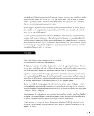29
A projeção será feita no espaço disponível na escola. Pode ser um teatro, um auditório, a quadra
esportiva ou até mesmo uma sala de aula. Claro que quanto maior a tela de projeção, quanto
melhor a qualidade do som e menor a luminosidade da sala, mais impactante será a atividade.
Mas com pouco muitas vezes conseguimos muito.
Quanto à pipoca, é preciso que a coordenação e a equipe da escola estejam de acordo, porque
gera trabalho e tem um gasto com os ingredientes, como milho, sacos de papel, sal... mas dá
outro tom ao evento! Vale a pena!
Ao final, o/a mediador/a apresenta o formato das Oficinas Vídeo na Escola! (seus 12 encontros,
horários, local, compromissos etc.) e indica a forma de inscrição para os interessados. Estimule
também os alunos presentes a divulgar a oportunidade para seus colegas! Aproveite o momento e
já distribua fichas de inscrição para os presentes, além de deixar outras fichas na escola, para que
os interessados que não puderam comparecer à sessão de cinema também possam se inscrever.
Mais adiante falaremos sobre as inscrições.
Inscrições
Prazo: mínimo de 1 semana e/ou a combinar com a escola
Recursos necessários: ficha de inscrição e canetas.
Os objetivos, no processo de inscrição, são preencher o número de vagas disponíveis para a oficina e
garantir que a seleção (caso haja mais candidatos do que vagas) seja feita de forma justa, transparente,
levando a oportunidade àqueles que queiram e possam participar de todo o processo.
Sugerimos o uso de uma ficha de inscrição que contenha informações pessoais que sirvam de base
para a construção do perfil do grupo de participantes da oficina: quem são, o que fazem, o que já
sabem fazer ou já fizeram em audiovisual. Dessa forma será possível perceber a mudança ocorrida
no processo, medindo assim a contribuição da oficina na vida dos participantes.
Quanto ao período de inscrição, sugerimos pelo menos uma semana entre a divulgação e o fecha-
mento da lista dos selecionados. É importante, no entanto, formar um grupo com no mínimo 10
participantes para que haja a dinâmica necessária à oficina.Se for preciso, ofereça mais tempo para
a inscrição e reative a divulgação.
Convide a equipe da escola para que seus membros, juntos, definam o melhor a ser feito.Trabalhar
em equipe, com responsabilidades compartilhadas desde o começo, é uma ótima forma de fortalecer
os vínculos com a instituição que abre suas portas para que a oficina aconteça.
É importante que os inscritos não tenham dúvida quanto à data e ao horário do primeiro encontro.
Um cartaz com a chamada para o primeiro encontro pode ser uma boa forma de garantir a
presença de todos!
 