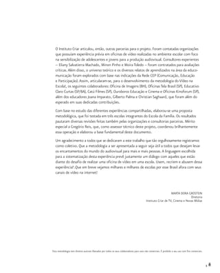 3
O Instituto Criar articulou, então, outras parcerias para o projeto. Foram contatadas organizações
que possuíam experiência prévia em oficinas de vídeo realizadas no ambiente escolar com foco
na sensibilização de adolescentes e jovens para a produção audiovisual. Consultores experientes
– Eliany Salvatierra Machado, Minon Pinho e Moira Toledo – foram contratados para avaliações
críticas.Além disso, o universo teórico e os diversos relatos de aprendizados na área da educo-
municação foram explorados com base nas indicações da Rede CEP (Comunicação, Educação
e Participação).Assim, articularam-se, para o desenvolvimento da metodologia do Vídeo na
Escola!, os seguintes colaboradores: Oficina de Imagens (BH), Oficinas Tela Brasil (SP), Educativo
Claro Curtas (SP/BA), Catú Filmes (SP), Ouroboros Educação e Cinema e Oficinas Kinoforum (SP),
além dos educadores Joana Imparato, Gilberto Palma e Christian Saghaard, que foram além do
esperado em suas dedicadas contribuições.
Com base no estudo das diferentes experiências compartilhadas, elaborou-se uma proposta
metodológica, que foi testada em três escolas integrantes do Escola da Família. Os resultados
pautaram diversas revisões feitas também pelas organizações e consultorias parceiras. Mérito
especial a Gregório Reis, que, como assessor técnico deste projeto, coordenou brilhantemente
essa operação e elaborou a base fundamental deste documento.
Um agradecimento a todos que se dedicaram a este trabalho que tão orgulhosamente registramos
como coletivo. Que a metodologia a ser apresentada a seguir seja útil a todos que desejam levar
os encantamentos do mundo do audiovisual para mais e mais pessoas.A linguagem escolhida
para a sistematização desta experiência prevê justamente um diálogo com aqueles que estão
diante do desafio de realizar uma oficina de vídeo em uma escola. Usem, recriem e abusem dessa
experiência!1
.Que em breve vejamos milhares e milhares de escolas por esse Brasil afora com seus
canais de vídeo na internet!
MARTA DORA GROSTEIN
Diretoria
Instituto Criar de TV, Cinema e Novas Mídias
1
Esta metodologia tem direitos autorais liberados por todos os seus colaboradores para usos não comerciais. É proibido o seu uso com fins comerciais.
 
