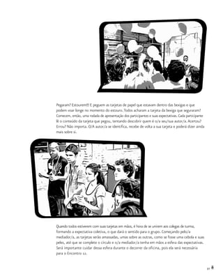 31
Pegaram? Estourem!!! E peguem as tarjetas de papel que estavam dentro das bexigas e que
podem voar longe no momento do estouro.Todos acharam a tarjeta da bexiga que seguraram?
Comecem, então, uma rodada de apresentação dos participantes e suas expectativas. Cada participante
lê o conteúdo da tarjeta que pegou, tentando descobrir quem é o/a seu/sua autor/a.Acertou?
Errou? Não importa. O/A autor/a se identifica, recebe de volta a sua tarjeta e poderá dizer ainda
mais sobre si.
Quando todos estiverem com suas tarjetas em mãos, é hora de se unirem aos colegas de turma,
formando a expectativa coletiva, o que dará o sentido para o grupo. Começando pelo/a
mediador/a, as tarjetas serão amassadas, umas sobre as outras, como se fosse uma cebola e suas
peles, até que se complete o círculo e o/a mediador/a tenha em mãos a esfera das expectativas.
Será importante cuidar dessa esfera durante o decorrer da oficina, pois ela será necessária
para o Encontro 12.
 