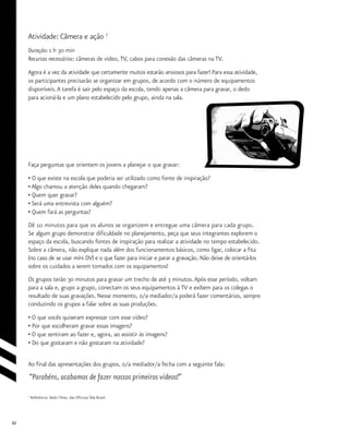 32
Atividade: Câmera e ação 7
Duração: 1 h 30 min
Recursos necessários: câmeras de vídeo, TV, cabos para conexão das câmeras na TV.
Agora é a vez da atividade que certamente muitos estarão ansiosos para fazer! Para essa atividade,
os participantes precisarão se organizar em grupos, de acordo com o número de equipamentos
disponíveis.A tarefa é sair pelo espaço da escola, tendo apenas a câmera para gravar, o dedo
para acioná-la e um plano estabelecido pelo grupo, ainda na sala.
Faça perguntas que orientem os jovens a planejar o que gravar:
• O que existe na escola que poderia ser utilizado como fonte de inspiração?
• Algo chamou a atenção deles quando chegaram?
• Quem quer gravar?
• Será uma entrevista com alguém?
• Quem fará as perguntas?
Dê 10 minutos para que os alunos se organizem e entregue uma câmera para cada grupo.
Se algum grupo demonstrar dificuldade no planejamento, peça que seus integrantes explorem o
espaço da escola, buscando fontes de inspiração para realizar a atividade no tempo estabelecido.
Sobre a câmera, não explique nada além dos funcionamentos básicos, como ligar, colocar a fita
(no caso de se usar míni DV) e o que fazer para iniciar e parar a gravação. Não deixe de orientá-los
sobre os cuidados a serem tomados com os equipamentos!
Os grupos terão 30 minutos para gravar um trecho de até 3 minutos.Após esse período, voltam
para a sala e, grupo a grupo, conectam os seus equipamentos à TV e exibem para os colegas o
resultado de suas gravações. Nesse momento, o/a mediador/a poderá fazer comentários, sempre
conduzindo os grupos a falar sobre as suas produções.
• O que vocês quiseram expressar com esse vídeo?
• Por que escolheram gravar essas imagens?
• O que sentiram ao fazer e, agora, ao assistir às imagens?
• Do que gostaram e não gostaram na atividade?
Ao final das apresentações dos grupos, o/a mediador/a fecha com a seguinte fala:
“Parabéns, acabamos de fazer nossos primeiros vídeos!”
7
Referência: Dedo Filme, das Oficinas Tela Brasil.
 