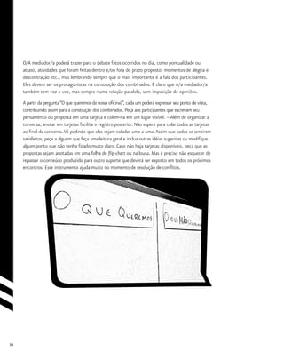 34
O/A mediador/a poderá trazer para o debate fatos ocorridos no dia, como pontualidade ou
atraso, atividades que foram feitas dentro e/ou fora do prazo proposto, momentos de alegria e
descontração etc., mas lembrando sempre que o mais importante é a fala dos participantes.
Eles devem ser os protagonistas na construção dos combinados. É claro que o/a mediador/a
também tem voz e vez, mas sempre numa relação paralela, sem imposição de opiniões.
A partir da pergunta“O que queremos da nossa oficina?”, cada um poderá expressar seu ponto de vista,
contribuindo assim para a construção dos combinados. Peça aos participantes que escrevam seu
pensamento ou proposta em uma tarjeta e colem-na em um lugar visível. – Além de organizar a
conversa, anotar em tarjetas facilita o registro posterior. Não espere para colar todas as tarjetas
ao final da conversa.Vá pedindo que elas sejam coladas uma a uma.Assim que todos se sentirem
satisfeitos, peça a alguém que faça uma leitura geral e inclua outras idéias sugeridas ou modifique
algum ponto que não tenha ficado muito claro. Caso não haja tarjetas disponíveis, peça que as
propostas sejam anotadas em uma folha de flip-chart ou na lousa. Mas é preciso não esquecer de
repassar o conteúdo produzido para outro suporte que deverá ser exposto em todos os próximos
encontros. Esse instrumento ajuda muito no momento de resolução de conflitos.
 