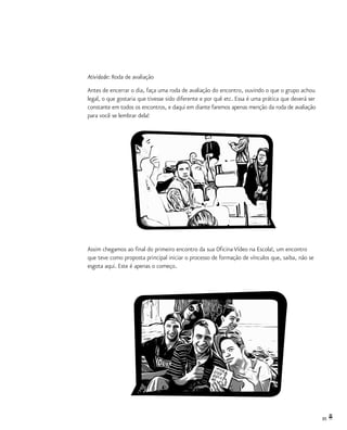 35
Atividade: Roda de avaliação
Antes de encerrar o dia, faça uma roda de avaliação do encontro, ouvindo o que o grupo achou
legal, o que gostaria que tivesse sido diferente e por quê etc. Essa é uma prática que deverá ser
constante em todos os encontros, e daqui em diante faremos apenas menção da roda de avaliação
para você se lembrar dela!
Assim chegamos ao final do primeiro encontro da sua Oficina Vídeo na Escola!, um encontro
que teve como proposta principal iniciar o processo de formação de vínculos que, saiba, não se
esgota aqui. Este é apenas o começo.
 