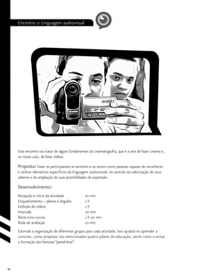 36
Encontro 2: Linguagem audiovisual
Esse encontro vai tratar de alguns fundamentos da cinematografia, que é a arte de fazer cinema e,
no nosso caso, de fazer vídeos.
Proposta: Fazer os participantes se sentirem e se verem como pessoas capazes de reconhecer
e utilizar elementos específicos da linguagem audiovisual, no sentido da valorização de seus
saberes e da ampliação de suas possibilidades de expressão.
Desenvolvimento:
Recepção e início da atividade	 	 10 min
Enquadramento -- planos e ângulos		 1 h
Exibição de vídeos			 1 h
Intervalo				 20 min
Retas e/ou curvas			 1 h 20 min
Roda de avaliação			 10 min
Estimule a organização de diferentes grupos para cada atividade. Isso ajudará no aprender a
conviver, como proposto nos mencionados quatro pilares da educação, assim como a evitar
a formação das famosas “panelinhas”.
 