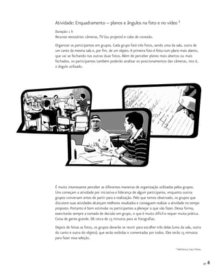 37
Atividade: Enquadramento -- planos e ângulos na foto e no vídeo 8
Duração: 1 h
Recursos necessários: câmeras, TV (ou projetor) e cabo de conexão.
Organizar os participantes em grupos. Cada grupo fará três fotos, sendo uma da sala, outra de
um canto da mesma sala e, por fim, de um objeto.A primeira foto é feita num plano mais aberto,
que vai se fechando nas outras duas fotos. Além de perceber planos mais abertos ou mais
fechados, os participantes também poderão analisar os posicionamentos das câmeras, isto é,
o ângulo utilizado.
8
Referência: Catú Filmes.
É muito interessante perceber as diferentes maneiras de organização utilizadas pelos grupos.
Uns começam a atividade por iniciativa e liderança de algum participante, enquanto outros
grupos conversam antes de partir para a realização. Pelo que temos observado, os grupos que
discutem suas atividades alcançam melhores resultados e conseguem realizar a atividade no tempo
proposto. Portanto é bom estimular os participantes a planejar o que vão fazer. Dessa forma,
exercitarão sempre a tomada de decisão em grupo, o que é muito difícil e requer muita prática.
Coisa de gente grande. Dê cerca de 15 minutos para as fotografias.
Depois de feitas as fotos, os grupos deverão se reunir para escolher três delas (uma da sala, outra
do canto e outra do objeto), que serão exibidas e comentadas por todos. Eles terão 15 minutos
para fazer essa seleção.
 