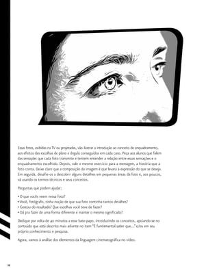 38
Essas fotos, exibidas na TV ou projetadas, vão ilustrar a introdução ao conceito de enquadramento,
aos efeitos das escolhas de plano e ângulo conseguidos em cada caso. Peça aos alunos que falem
das sensações que cada foto transmite e tentem entender a relação entre essas sensações e o
enquadramento escolhido. Depois, vale o mesmo exercício para a mensagem, a história que a
foto conta. Deixe claro que a composição da imagem é que levará à expressão do que se deseja.
Em seguida, desafie-os a descobrir alguns detalhes em pequenas áreas da foto e, aos poucos,
vá usando os termos técnicos e seus conceitos.
Perguntas que podem ajudar:
• O que vocês veem nessa foto?
• Você, fotógrafo, tinha noção de que sua foto continha tantos detalhes?
• Gostou do resultado? Que escolhas você teve de fazer?
• Dá pra fazer de uma forma diferente e manter o mesmo significado?
Dedique por volta de 40 minutos a esse bate-papo, introduzindo os conceitos, apoiando-se no
conteúdo que está descrito mais adiante no item “É fundamental saber que...”e/ou em seu
próprio conhecimento e pesquisa.
Agora, vamos à análise dos elementos da linguagem cinematográfica no vídeo.
 