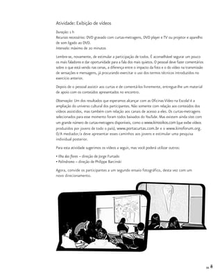 39
Atividade: Exibição de vídeos
Duração: 1 h
Recursos necessários: DVD gravado com curtas-metragens, DVD player e TV ou projetor e aparelho
de som ligado ao DVD.
Intervalo: máximo de 20 minutos
Lembre-se, novamente, de estimular a participação de todos. É aconselhável segurar um pouco
os mais faladores e dar oportunidade para a fala dos mais quietos. O pessoal deve fazer comentários
sobre o que está vendo nas cenas, a diferença entre o impacto da foto e o do vídeo na transmissão
de sensações e mensagens, já procurando exercitar o uso dos termos técnicos introduzidos no
exercício anterior.
Depois de o pessoal assistir aos curtas e de comentá-los livremente, entregue-lhe um material
de apoio com os conteúdos apresentados no encontro.
Observação: Um dos resultados que esperamos alcançar com as Oficinas Vídeo na Escola! é a
ampliação do universo cultural dos participantes. Não somente com relação aos conteúdos dos
vídeos assistidos, mas também com relação aos canais de acesso a eles. Os curtas-metragens
selecionados para esse momento foram todos baixados do YouTube. Mas existem ainda sites com
um grande número de curtas-metragens disponíveis, como o www.kinooikos.com (que exibe vídeos
produzidos por jovens de todo o país), www.portacurtas.com.br e o www.kinoforum.org.
O/A mediador/a deve apresentar esses caminhos aos jovens e estimular uma pesquisa
individual posterior.
Para esta atividade sugerimos os vídeos a seguir, mas você poderá utilizar outros:
• Ilha das flores – direção de Jorge Furtado
• Palíndromo – direção de Philippe Barcinski
Agora, convide os participantes a um segundo ensaio fotográfico, desta vez com um
novo direcionamento.
 