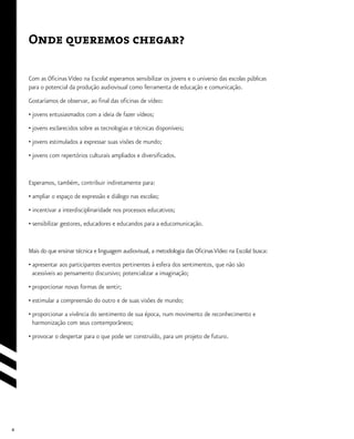 4
Com as Oficinas Vídeo na Escola! esperamos sensibilizar os jovens e o universo das escolas públicas
para o potencial da produção audiovisual como ferramenta de educação e comunicação.
Gostaríamos de observar, ao final das oficinas de vídeo:
• jovens entusiasmados com a ideia de fazer vídeos;
• jovens esclarecidos sobre as tecnologias e técnicas disponíveis;
• jovens estimulados a expressar suas visões de mundo;
• jovens com repertórios culturais ampliados e diversificados.
Esperamos, também, contribuir indiretamente para:
• ampliar o espaço de expressão e diálogo nas escolas;
• incentivar a interdisciplinaridade nos processos educativos;
• sensibilizar gestores, educadores e educandos para a educomunicação.
Mais do que ensinar técnica e linguagem audiovisual, a metodologia das OficinasVídeo na Escola! busca:
• apresentar aos participantes eventos pertinentes à esfera dos sentimentos, que não são
acessíveis ao pensamento discursivo; potencializar a imaginação;
• proporcionar novas formas de sentir;
• estimular a compreensão do outro e de suas visões de mundo;
• proporcionar a vivência do sentimento de sua época, num movimento de reconhecimento e
harmonização com seus contemporâneos;
• provocar o despertar para o que pode ser construído, para um projeto de futuro.
Onde queremos chegar?
 