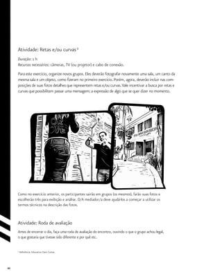 40
Atividade: Retas e/ou curvas9
Duração: 1 h
Recursos necessários: câmeras, TV (ou projetor) e cabo de conexão.
Para este exercício, organize novos grupos. Eles deverão fotografar novamente uma sala, um canto da
mesma sala e um objeto, como fizeram no primeiro exercício. Porém, agora, deverão incluir nas com-
posições de suas fotos detalhes que representem retas e/ou curvas.Vale incentivar a busca por retas e
curvas que possibilitem passar uma mensagem: a expressão de algo que se quer dizer no momento.
9
Referência: Educativo Claro Curtas.
Como no exercício anterior, os participantes sairão em grupos (os mesmos), farão suas fotos e
escolherão três para exibição e análise. O/A mediador/a deve ajudá-los a começar a utilizar os
termos técnicos na descrição das fotos.
Atividade: Roda de avaliação
Antes de encerrar o dia, faça uma roda de avaliação do encontro, ouvindo o que o grupo achou legal,
o que gostaria que tivesse sido diferente e por quê etc.
 