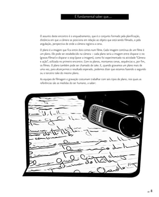 41
É fundamental saber que...
O assunto deste encontro é o enquadramento, que é o conjunto formado pela planificação,
distância em que a câmera se posiciona em relação ao objeto que está sendo filmado, e pela
angulação, perspectiva de onde a câmera registra a cena.
O plano é a imagem que fica entre dois cortes num filme. Cada imagem contínua de um filme é
um plano. Ele pode ser estabelecido na câmera – cada plano seria a imagem entre disparar o rec
(gravar/filmar) e disparar o stop (parar a imagem), como foi experimentado na atividade “Câmera
e ação”, utilizada no primeiro encontro. Com os planos, montamos cenas, sequências e, por fim,
os filmes. O plano também pode ser chamado de take. E, quando gravamos um plano mais de
uma vez, para alcançarmos o resultado esperado, podemos dizer que estamos fazendo o segundo
ou o terceiro take do mesmo plano.
As equipes de filmagem e gravação costumam trabalhar com seis tipos de plano, nos quais as
referências são as medidas do ser humano, a saber:
 