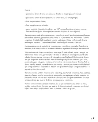 43
Pode-se
–	posicionar a câmera de cima para baixo, ou elevada, ou plongée (palavra francesa);
–	posicionar a câmera de baixo para cima, ou câmera baixa, ou contra-plongée;
–	fazer enquadramento frontal;
–	fazer enquadramentos inclinados;
–	usar o ponto de vista subjetivo: câmera que “vê” com os olhos da personagem, como se
	 fosse a visão de alguma personagem (ao contrário do ponto de vista objetivo).
O enquadramento pode reforçar sentimentos e intenções da cena. É bom descobrir essas diferentes
possibilidades e técnicas, percebendo-as nos filmes, na TV, na internet etc. Por exemplo: a câmera
em posição elevada (voltada para baixo) pode ser usada para enfatizar a inferioridade de uma
personagem, enquanto a câmera baixa (voltada para cima) pode mostrar o contrário.
Com esses elementos, é possível criar cenas de modo a envolver o espectador, fazendo-o se
emocionar, ficar atento, curioso ou até mesmo com medo, dependendo da intenção dos realizadores.
Todo movimento de câmera tem ainda um nome específico e é utilizado para se conseguir um
determinado efeito, como, por exemplo, o de estar ao lado de um personagem que anda pela
calçada. Dizemos que esse movimento de câmera é um travelling lateral. Movimento de câmera
sem que ela gire em seu eixo recebe o nome de travelling que pode ser: para cima, para baixo,
para os lados, para trás, para a frente ou de forma livre, este impossível de ser descrito. Pode-se
fazer o travelling andando com a câmera ou, por exemplo, com uma grua (quase um miniguindaste)
que carrega a câmera e o operador ou até com uma grua eletrônica (que carrega só a câmera e é
operada por controle remoto).
Outro movimento, também mecânico como o travelling, é a chamada panorâmica. Nele, a câmera
pode estar fixa em um tripé ou na mão de seu operador, que a gira para os lados, para cima ou
para baixo, em um eixo fixo. Para mostrar um cenário ou uma paisagem normalmente utiliza-se
uma panorâmica, que pode ser da direita para esquerda ou o contrário.
Por fim, um movimento que não é mecânico, isto é, que ocorre sem que a câmera se mova,
também muito utilizado, é o zoom, que pode ser de dois tipos: zoom-in e zoom-out: um diminui
(in) e o outro amplia (out) a distância entre a câmera e a cena a ser gravada.
 