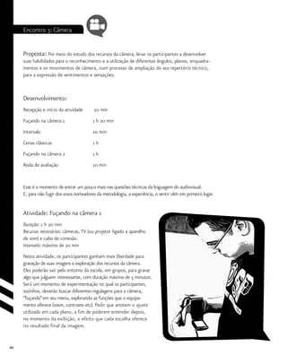 44
Encontro 3: Câmera
Proposta: Por meio do estudo dos recursos da câmera, levar os participantes a desenvolver
suas habilidades para o reconhecimento e a utilização de diferentes ângulos, planos, enquadra-
mentos e os movimentos de câmera, num processo de ampliação do seu repertório técnico,
para a expressão de sentimentos e sensações.
Desenvolvimento:
Recepção e início da atividade	 10 min
Fuçando na câmera 1		 1 h 20 min
Intervalo			 20 min
Cenas clássicas			 1 h
Fuçando na câmera 2		 1 h
Roda de avaliação		 10 min
Esse é o momento de entrar um pouco mais nas questões técnicas da linguagem do audiovisual.
E, para não fugir dos eixos norteadores da metodologia, a experiência, o sentir vêm em primeiro lugar.
Atividade: Fuçando na câmera 1
Duração: 1 h 20 min
Recursos necessários: câmeras, TV (ou projetor ligado a aparelho
de som) e cabo de conexão.
Intervalo: máximo de 20 min
Nesta atividade, os participantes ganham mais liberdade para
gravação de suas imagens e exploração dos recursos da câmera.
Eles poderão sair pelo entorno da escola, em grupos, para gravar
algo que julguem interessante, com duração máxima de 5 minutos.
Será um momento de experimentação no qual os participantes,
sozinhos, deverão buscar diferentes regulagens para a câmera,
“fuçando”em seu menu, explorando as funções que o equipa-
mento oferece (zoom, contraste etc). Pedir que anotem o ajuste
utilizado em cada plano, a fim de poderem entender depois,
no momento da exibição, o efeito que cada escolha oferece
no resultado final da imagem.
 