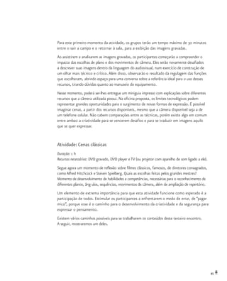 45
Para este primeiro momento da atividade, os grupos terão um tempo máximo de 30 minutos
entre o sair a campo e o retornar à sala, para a exibição das imagens gravadas.
Ao assistirem e analisarem as imagens gravadas, os participantes começarão a compreender o
impacto das escolhas de plano e dos movimentos de câmera. Eles serão novamente desafiados
a descrever suas imagens dentro da linguagem do audiovisual, num exercício de construção de
um olhar mais técnico e crítico. Além disso, observarão o resultado da regulagem das funções
que escolheram, abrindo espaço para uma conversa sobre a referência ideal para o uso desses
recursos, tirando dúvidas quanto ao manuseio do equipamento.
Nesse momento, poderá ser-lhes entregue um miniguia impresso com explicações sobre diferentes
recursos que a câmera utilizada possui. Na oficina proposta, os limites tecnológicos podem
representar grandes oportunidades para o surgimento de novas formas de expressão. É possível
imaginar cenas, a partir dos recursos disponíveis, mesmo que a câmera disponível seja a de
um telefone celular. Não cabem comparações entre as técnicas, porém existe algo em comum
entre ambas: a criatividade para se vencerem desafios e para se traduzir em imagens aquilo
que se quer expressar.
Atividade: Cenas clássicas
Duração: 1 h
Recursos necessários: DVD gravado, DVD player e TV (ou projetor com aparelho de som ligado a ele).
Segue agora um momento de reflexão sobre filmes clássicos, famosos, de diretores consagrados,
como Alfred Hitchcock e Steven Spielberg. Quais as escolhas feitas pelos grandes mestres?
Momento de desenvolvimento de habilidades e competências, necessárias para o reconhecimento de
diferentes planos, âng ulos, sequências, movimentos de câmera, além de ampliação de repertório.
Um elemento de extrema importância para que esta atividade funcione como esperado é a
participação de todos. Estimular os participantes a enfrentarem o medo de errar, de “pagar
mico”, porque esse é o caminho para o desenvolvimento da criatividade e da segurança para
expressar o pensamento.
Existem vários caminhos possíveis para se trabalharem os conteúdos deste terceiro encontro.
A seguir, mostraremos um deles.
 
