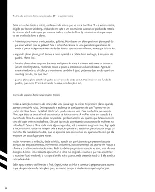 46
Trecho do primeiro filme selecionado: ET – o extraterrestre
Exiba o trecho desde o início, esclarecendo antes que se trata do filme ET -- o extraterrestre,
dirigido por Steven Spielberg, produzido em 1982 e um dos maiores sucessos de público da história
do cinema.Você pode optar por mostrar todo o trecho do filme (9 minutos) ou só a parte que
vai ser analisada plano a plano.
–	Primeiro plano: vemos o céu, estrelas, galáxias. Pode haver um plano geral mais plano geral do
	 que esse?Voltado para as galáxias? Para o infinito? A câmera faz uma panorâmica para baixo até
	 revelar a ponta de algumas árvores.Atrás das árvores, que estão em silhueta, vemos que há uma luz.
–	Segundo plano: plano geral. Vemos a nave espacial e a cidade bem ao longe, à esquerda do
	 quadro. Plano fixo.
–	Terceiro plano: plano conjunto. Estamos mais perto da nave.A câmera está entre as árvores e
	 faz um travelling lateral, revelando pouco a pouco a estrutura e as luzes da nave.Agora, se
	 a nave é redonda ou circular, e o movimento também é igual, podemos dizer então que é um
	 travelling circular, por que não?
–	Quarto plano: plano detalhe do galho da árvore e do dedo do ET. Podemos ver, no fundo do
	 quadro, que outro ET está entrando na nave, em direção à luz.
Trecho do segundo filme selecionado: Frenesi
Iniciar a exibição do trecho do filme e dar uma pausa logo no início do primeiro plano, quando
aparece a mocinha ruiva. Deixe pausado e esclareça os participantes de que:“Vamos ver um
trecho do filme Frenesi, de Alfred Hitchcock, produzido em 1972. Esse trecho fica no meio do
filme, que trata de uma série de assassinatos de loiras e ruivas.A mulher ruiva em questão é a
mocinha do filme. Ela acaba de ser despedida e perdeu também seu quarto, que ficava num em
cima do lugar onde ela trabalhava. Ela sabe que estão acontecendo assassinatos de mulheres na
redondeza”. Deixar o filme rodar mais alguns segundos, até o assassino surgir em close, logo após
a mocinha ruiva. Pausar na imagem dele e explicar que ele é o assassino, passando por amigo da
mocinha. Ela não desconfia dele, que se aproxima dela oferecendo seu apartamento até que ela
encontre um outro lugar para morar.
Iniciar novamente a exibição, desde o início, e pedir aos participantes que prestem bastante
atenção aos enquadramentos, movimentos de câmera, posicionamentos dos atores em relação à
câmera e da câmera em relação a eles. Pedir também que prestem atenção ao som, mas não nos
diálogos. Como é interessante apresentar o filme no original, resuma o que vai acontecer:
o assassino ficará enrolando a ruiva para levá-la até o quarto, onde pretende matá-la. E ela acredita
na bondade dele.
Exibir agora o trecho do filme até o final. Depois, voltar ao início e começar a perguntar para a turma
o que eles perceberam de cada plano para, ao mesmo tempo, ir revelando os aspectos principais.
 