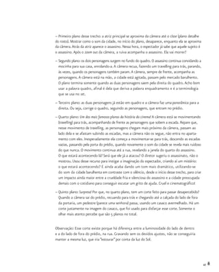 47
–	Primeiro plano desse trecho: a atriz principal se aproxima da câmera até o close (plano detalhe
do rosto). Mostrar como o som da cidade, no início do plano, desaparece, enquanto ela se aproxima
da câmera.Atrás da atriz aparece o assassino. Nessa hora, o espectador já sabe que aquele sujeito é
o assassino.Após o zoom out da câmera, a ruiva acompanha o assassino. Ela vai morrer?
–	Segundo plano: os dois personagens surgem no fundo do quadro. O assassino continua convidando a
	 mocinha para sua casa, enrolando-a.A câmera recua, fazendo um travelling para trás, parando,
	 às vezes, quando os personagens também param.A câmera, sempre de frente, acompanha as
	 personagens.A câmera está na mão, a cidade está agitada, passam pelo mercado barulhento.
	 O plano termina somente quando as duas personagens saem pela direita do quadro.Acho bom
	 usar a palavra quadro, afinal é dela que deriva a palavra enquadramento e é a terminologia
	 que se usa no set.
–	Terceiro plano: as duas personagens já estão em quadro e a câmera faz uma panorâmica para a
	 direita. Ou seja, corrige o quadro, seguindo as personagens, que entram no prédio.
–	Quarto plano: Um dos mais famosos planos da história do cinema! A câmera está se movimentando
	 (travelling) para trás, acompanhando de frente as personagens que sobem a escada. Repare que,
	 nesse movimento de travelling, as personagens chegam mais próximo da câmera, passam ao
	 lado dela e se afastam subindo as escadas, mas a câmera não os segue, não entra no aparta-
	 mento com eles. Inesperadamente ela começa a movimentar-se para trás, descendo as escadas
	 vazias, passando pela porta do prédio, quando novamente o som da cidade se revela mais ruidoso
	 do que nunca. O movimento continua até a rua, revelando a janela do quarto do assassino.
	 O que estará acontecendo lá? Será que ele já a atacou? O diretor sugeriu o assassinato, não o
	 mostrou. Usou desse recurso para instigar a imaginação do espectador, criando aí um mistério:
	 o que estará acontecendo? E ainda acaba dando um tom mais dramático, utilizando-se
	 do som da cidade barulhenta em contraste com o silêncio, desde o início desse trecho, para criar
	 um impacto ainda maior entre a crueldade fria e silenciosa do assassino e a cidade preocupada
	 demais com o cotidiano para conseguir escutar um grito de ajuda. Cruel e cinematográfico!
–	Quinto plano: Surpresa! Por que, no quarto plano, tem um corte feito para passar desapercebido?
	 Quando a câmera sai do prédio, recuando para trás e chegando até a calçada do lado de fora
	 da portaria, um pedestre (parece uma senhora) passa, usando um casaco avermelhado. Há um
	 corte justamente na imagem do casaco, que foi usado para disfarçar esse corte. Somente o
	 olhar mais atento percebe que são 5 planos no total.
Observação: Esse corte existe porque há diferença entre a luminosidade do lado de dentro
e a do lado de fora do prédio, na rua. Gravando sem os devidos ajustes, não se conseguiria
manter a mesma luz, que iria “estourar”por conta da luz do Sol.
 
