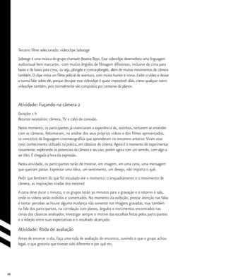 48
Terceiro filme selecionado: videoclipe Sabotage
Sabotage é uma música do grupo chamado Beastie Boys. Esse videoclipe desenvolveu uma linguagem
audiovisual bem marcante, -com muitos ângulos de filmagem diferentes, inclusive de cima para
baixo e de baixo para cima, ou seja, plongée e contra-plongée, além de muitos movimentos de câmera
também. O clipe imita um filme policial de aventura, com muito humor e ironia. Exibir o vídeo e deixar
a turma falar sobre ele, porque decupar esse videoclipe é quase impossível: aliás, como qualquer outro
videoclipe também, pois normalmente são compostos por centenas de planos.
Atividade: Fuçando na câmera 2
Duração: 1 h
Recursos necessários: câmera, TV e cabo de conexão.
Neste momento, os participantes já vivenciaram a experiência de, sozinhos, tentarem se entender
com as câmeras. Retomaram, na análise dos seus próprios vídeos e dos filmes apresentados,
os conceitos de linguagem cinematográfica que aprenderam no encontro anterior.Viram esse
novo conhecimento utilizado na prática, em clássicos do cinema.Agora é o momento de experimentar
novamente, explorando os potenciais da câmera e seu uso, porém agora com um sentido, com algo a
ser dito. É chegada a hora da expressão.
Nesta atividade, os participantes terão de mostrar, em imagem, em uma cena, uma mensagem
que queiram passar. Expressar uma ideia, um sentimento, um desejo, não importa o quê.
Pedir que lembrem do que foi estudado até o momento: o enquadramento e o movimento de
câmera, as inspirações tiradas dos mestres!
A cena deve durar 1 minuto, e os grupos terão 30 minutos para a gravação e o retorno à sala,
onde os vídeos serão exibidos e comentados. No momento da exibição, prestar atenção nas falas
e tentar perceber se houve alguma mudança não somente nas imagens gravadas, mas também
na fala dos participantes, na correlação com planos, ângulos e movimentos encontrados nas
cenas dos clássicos analisados. Investigar sempre o motivo das escolhas feitas pelos participantes
e a relação entre suas expectativas e o resultado alcançado.
Atividade: Roda de avaliação
Antes de encerrar o dia, faça uma roda de avaliação do encontro, ouvindo o que o grupo achou
legal, o que gostaria que tivesse sido diferente e por quê etc.
 