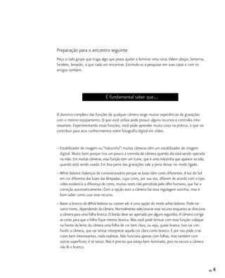 49
Preparação para o encontro seguinte
Peça a cada grupo que traga algo que possa ajudar a iluminar uma cena.Valem abajur, lanterna,
farolete, lampião, o que cada um encontrar. Estimule-os a pesquisar em suas casas e com os
amigos também.
É fundamental saber que...
O domínio completo das funções de qualquer câmera exige muitas experiências de gravações
com o mesmo equipamento. O que você utiliza pode possuir alguns recursos e controles inte-
ressantes. Experimentando essas funções, você pode aprender muita coisa na prática, o que vai
contribuir para seus conhecimentos sobre fotografia digital em vídeo.
–	Estabilizador de imagem ou “mãozinha”: muitas câmeras têm um estabilizador de imagem
	 digital. Muito bom porque tira um pouco a tremida de câmera quando ela está sendo operada
	 na mão. Em muitas câmeras, essa função tem um ícone, que é uma mãozinha que aparece na tela,
	 quando está sendo usada. Em boa parte das gravações vale a pena deixar no modo ligado.
–	White balance: balanços de coresnecessário porque as luzes têm cores diferentes.A luz do Sol
	 em cor diferente das luzes das lâmpadas, cujas cores, por sua vez, diferem de acordo com o tipo.
	 vídeo evidencia a diferença de cores, muitas vezes não percebida pelo olho humano, que faz a
	 correção automaticamente. Com a opção auto a câmera faz essa regulagem sozinha, mas é
	 bom saber como usar esse recurso.
–	Bater o branco do White balance ou custom wb: é uma opção do modo white balance. Pode ter
	 outro nome, dependendo da câmera. Normalmente seleciona-se esse recurso enquanto se direciona
	 a câmera para uma folha branca. O botão deve ser apertado por alguns segundos.A câmera corrige
	 as cores para que a folha fique mesmo branca. Mas você pode brincar com essa função: coloque
	 na frente da lente da câmera uma folha de cor bem clara, ou seja, quase branca. Isso vai con-
	 fundir a câmera, que vai tentar interpretar aquela cor clara como branco. E por isso pode criar
	 cores bem interessantes, nada realistas. Não funciona apenas com folhas, mas também com
	 outras superfícies; é só testar. Mas é preciso que esteja bem iluminada, pois no escuro a câmera
	 não lê o branco.
 
