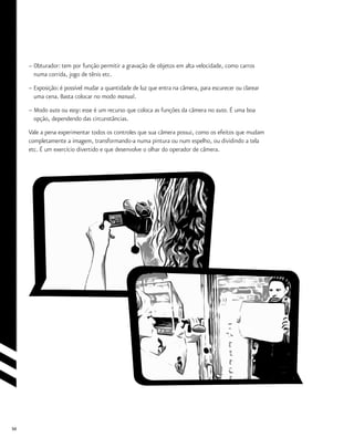 50
–	Obturador: tem por função permitir a gravação de objetos em alta velocidade, como carros
	 numa corrida, jogo de tênis etc.
–	Exposição: é possível mudar a quantidade de luz que entra na câmera, para escurecer ou clarear
	 uma cena. Basta colocar no modo manual.
– Modo auto ou easy: esse é um recurso que coloca as funções da câmera no auto. É uma boa
	 opção, dependendo das circunstâncias.
Vale a pena experimentar todos os controles que sua câmera possui, como os efeitos que mudam
completamente a imagem, transformando-a numa pintura ou num espelho, ou dividindo a tela
etc. É um exercício divertido e que desenvolve o olhar do operador de câmera.
 