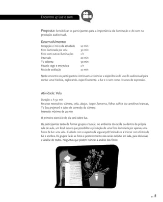 51
Encontro 4: Luz e som
Proposta: Sensibilizar os participantes para a importância da iluminação e do som na
produção audiovisual.
Desenvolvimento:
Recepção e início da atividade 	 10 min
Foto iluminada por vela		 30 min
Foto com outras iluminações	 1 h
Intervalo			 20 min
TV coberta 			 50 min
Passeio cego e entrevista		 1 h
Roda de avaliação		 10 min
Neste encontro os participantes continuam a vivenciar a experiência do uso do audiovisual para
contar uma história, explorando, especificamente, a luz e o som como recursos de expressão.
Atividade:Vela
Duração: 1 h 50 min
Recursos necessários: câmera, vela, abajur, isopor, lanterna, folhas sulfite ou cartolinas brancas,
TV (ou projetor) e cabo de conexão da câmera.
Intervalo: máximo de 20 min
O primeiro exercício do dia será sobre luz.
Os participantes terão de formar grupos e buscar, no ambiente da escola ou dentro da própria
sala de aula, um local escuro que possibilite a produção de uma foto iluminada por apenas uma
fonte de luz: uma vela. (Cuidado com o aspecto da segurança!) Estimule-os a brincar com efeitos de
luz e sombra. Os grupos farão as fotos e posteriormente elas serão exibidas em sala, para discussão
e análise de todos. Perguntas que podem nortear a análise das fotos:
 