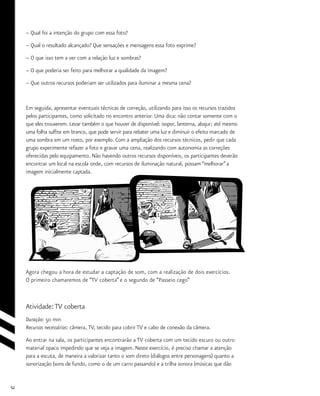 52
– Qual foi a intenção do grupo com essa foto?
– Qual o resultado alcançado? Que sensações e mensagens essa foto exprime?
– O que isso tem a ver com a relação luz e sombras?
– O que poderia ser feito para melhorar a qualidade da imagem?
– Que outros recursos poderiam ser utilizados para iluminar a mesma cena?
Em seguida, apresentar eventuais técnicas de correção, utilizando para isso os recursos trazidos
pelos participantes, como solicitado no encontro anterior. Uma dica: não contar somente com o
que eles trouxerem. Levar também o que houver de disponível: isopor, lanterna, abajur; até mesmo
uma folha sulfite em branco, que pode servir para rebater uma luz e diminuir o efeito marcado de
uma sombra em um rosto, por exemplo. Com a ampliação dos recursos técnicos, pedir que cada
grupo experimente refazer a foto e gravar uma cena, realizando com autonomia as correções
oferecidas pelo equipamento. Não havendo outros recursos disponíveis, os participantes deverão
encontrar um local na escola onde, com recursos de iluminação natural, possam “melhorar”a
imagem inicialmente captada.
Agora chegou a hora de estudar a captação de som, com a realização de dois exercícios.
O primeiro chamaremos de “TV coberta” e o segundo de “Passeio cego”
Atividade:TV coberta
Duração: 50 min
Recursos necessários: câmera, TV, tecido para cobrir TV e cabo de conexão da câmera.
Ao entrar na sala, os participantes encontrarão a TV coberta com um tecido escuro ou outro
material opaco impedindo que se veja a imagem. Neste exercício, é preciso chamar a atenção
para a escuta, de maneira a valorizar tanto o som direto (diálogos entre personagens) quanto a
sonorização (sons de fundo, como o de um carro passando) e a trilha sonora (músicas que dão
 