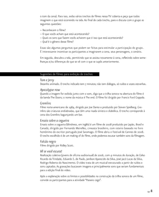 53
o tom da cena). Para isso, exiba vários trechos de filmes nessa TV coberta e peça que todos
imaginem o que está ocorrendo na tela.Ao final de cada trecho, pare e discuta com o grupo as
seguintes questões:
– Reconhecem o filme?
– O que vocês acham que está acontecendo?
– Quais os sons que fazem vocês acharem que é isso que está acontecendo?
– Qual é o gênero desse filme?
Essas são algumas perguntas que podem ser feitas para estimular a participação do grupo.
É interessante incentivar os participantes a imaginarem a cena, seus personagens, o cenário.
Em seguida, descubra a tela, permitindo que se assista novamente à cena, refletindo sobre seme-
lhanças e/ou diferenças do que se vê com o que se supôs anteriormente.
Sugestões de filmes para exibição de trechos
Tom e Jerry
Desenho animado. O trecho indicado tem 7 minutos; não tem diálogos, só ruídos e vozes estranhas.
Apocalypse now
Quando a imagem for exibida junto com o som, diga que a trilha sonora na abertura do filme é
da banda The Doors; o nome da música é The end. O filme foi dirigido por Francis Ford Coppola.
Gremlins
Filme norte-americano de 1984, dirigido por Joe Dante e produzido por Steven Spielberg. Gre-
mlins são criaturas endiabradas, que têm uma risada sinistra e diabólica. O trecho corresponde à
cena dos Gremlins bagunçando um bar.
Ensaio sobre a cegueira
Ensaio sobre a cegueira (blindness, em inglês) é um filme de 2008 produzido por Japão, Brasil e
Canadá, dirigido por Fernando Meirelles, cineasta brasileiro, com roteiro baseado no livro
homônimo do escritor português José Saramago. O filme abriu o Festival de Cannes de 2008.
O trecho escolhido é de um making of do filme, onde podemos escutar também sons da filmagem.
Falcão negro
Filme dirigido por Ridley Scott.
Vê se você escuta!
Realização coletiva (jovens de oficina audiovisual) de 2006, com 4 minutos de duração, de Celso
Ricardo da Trindade, Eduardo S. de Paulo, Janilson Aparecido da Silva, José Jacó Lucas da Silva,
Rodrigo Roberto do Nascimento. O vídeo trata de um musical estruturado a partir de ruídos e
sons captados.As gravações buscavam imagens e principalmente sons que seriam fundamentais
para a edição final do vídeo.
Após a explanação sobre os limites e possibilidades na construção da trilha sonora de um filme,
convide os participantes para a atividade “Passeio cego”.
 