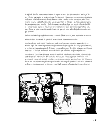 55
O segundo desafio, para o entendimento da importância da captação de som na realização de
um vídeo, é a gravação de uma entrevista. Esse exercício é importante porque muitos dos vídeos
realizados, principalmente quando são documentários, contêm muitas entrevistas.Além disso,
mesmo em uma ficção é fundamental que se ouçam bem os diálogos e as falas das personagens.
Os participantes devem perceber a distância ideal entre a câmera (que tem um microfone embutido)
e o entrevistado. É preciso notar que certos sons muito altos podem sobrepor a fala dele,
exigindo que se grave em ambientes silenciosos, mas que, por outro lado, não podem ter muito eco,
por exemplo.
As duas atividades de gravação (Passeio cego e Entrevista) deverão durar, juntas, no máximo 30 minutos.
Ao retornarem para a sala, as gravações serão exibidas para análise de todos.
Na discussão do resultado do Passeio cego, pedir que descrevam, primeiro, a experiência do
Passeio cego, solicitando depoimentos de pelo menos um participante de cada papel (o vendado,
o condutor e o gravador da cena). Oriente a comparação entre a descrição dada pelo participante
vendado e a cena que se observa. Destaque os sons que o fizeram imaginar aquela cena.
Na análise da Entrevista, perguntar aos participantes se o áudio está permitindo a compreensão
de tudo o que o entrevistado diz. Chamar a atenção para sons que passam por trás do áudio
principal. Se houve sobreposição em algum momento, pergunte o que poderia ter sido feito para
evitar esse barulho em uma próxima oportunidade. Discutir principalmente a distância ideal entre
a câmera e o entrevistado e as diferentes capacidades dos microfones embutidos em câmeras.
 