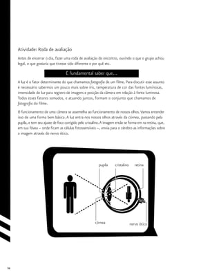 56
Atividade: Roda de avaliação
Antes de encerrar o dia, fazer uma roda de avaliação do encontro, ouvindo o que o grupo achou
legal, o que gostaria que tivesse sido diferente e por quê etc.
É fundamental saber que...
A luz é o fator determinante do que chamamos fotografia de um filme. Para discutir esse assunto
é necessário sabermos um pouco mais sobre íris, temperatura de cor das fontes luminosas,
intensidade de luz para registro de imagens e posição da câmera em relação à fonte luminosa.
Todos esses fatores somados, e atuando juntos, formam o conjunto que chamamos de
fotografia do filme.
O funcionamento de uma câmera se assemelha ao funcionamento de nossos olhos.Vamos entender
isso de uma forma bem básica. A luz entra nos nossos olhos através da córnea, passando pela
pupila, e tem seu ajuste de foco corrigido pelo cristalino.A imagem então se forma em na retina, que,
em sua fóvea – onde ficam as células fotossensíveis --, envia para o cérebro as informações sobre
a imagem através do nervo ótico.
nervo óticocórnea
pupila cristalino retina
 