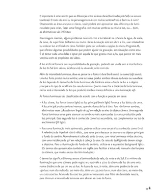 59
O importante é estar atento para as diferenças entre as áreas claras (iluminadas pelo Sol) e as escuras
(sombras). O rosto do ator ou da personagem está com muitas sombras? Isso é bom ou é ruim?
Observando as áreas escuras e claras, você poderá até aproveitar essa diferença de lumi-
nosidade para criar, fazer uma fotografia com muitas sombras ou muita luz, ou... bom,
as alternativas são infinitas!
Nas imagens maiores, alguns problemas ocorrem com a luz lateral: os reflexos de água, de areia,
de neve, de superfícies brilhantes ou muito claras.A solução está em abrir a íris, usar rebatedores
ou colocar luz artificial em cena. Também pode ser utilizada a opção do menu Programa AE,
que oferece algumas possibilidades que podem ajudar na gravação, em situações como essa.
É só testar cada uma delas e optar por aquela de que gostou mais e/ou que parece ter mais
sintonia com os propósitos do vídeo.
A luz artificial fornece outras possibilidades de gravação, podendo ser usada sem a interferência
da luz do Sol (em sala ou local escuro) ou atuando junto com ela.
Além da intensidade luminosa, deve-se pensar se a fonte é dura (hard source) ou suave (soft source).
Uma luz forte produz muita sombra; uma luz suave produz sombras tênues.A dureza ou suavidade
de luz depende do tamanho da fonte luminosa, da distância entre a fonte de luz e o objeto
principal e do tipo de incidência dos raios luminosos. Quanto maior for a distância da fonte luminosa,
menor será a intensidade de luz que produzirá sombras menos definidas e uma iluminação soft.
As fontes luminosas são classificadas de acordo com a função e posição em cena:
–	A luz chave, luz fonte (source light) ou luz principal (main light) fornece a luz básica da cena.
	 A luz principal produz sombras intensas, quando a fonte de luz é dura. Para não formar sombras,
	 ela é muitas vezes colocada num ângulo de 45° em relação ao eixo do objeto câmera. Uma segunda
	 fonte luminosa serve para atenuar as sombras mais acentuadas da cena produzidas pela
	 luz principal. Essa segunda luz é conhecida como luz secundária, luz complementar ou luz de
	 enchimento (fill light).
–	Para uma iluminação mais aprimorada, pode-se utilizar uma terceira luz conhecida como Erro!
	 A referência de hiperlink não é válida., que serve para destacar os atores e os objetos principais
	 o fundo do cenário. Normalmente é colocada atrás do ator, com raios luminosos vindos de cima,
	 com uma incidência de 50° em relação à cabeça do ator. Os raios do backlight não devem atingir
	 a objetiva. Para a iluminação do fundo do cenário, utiliza-se a expressão background lights.
	 (Os termos são apresentados também em inglês para facilitar a leitura do manual e das funções
	 da câmera, que muitas vezes não têm tradução.)
O termo lux significa diferença entre a luminosidade da vela, da noite e do Sol. É o mínimo de
iluminação que uma câmera pode registrar; equivale a 1/10 da chama de luz de uma vela,
numa distância de 30 cm ou 10 lux. As luzes da rua, à noite, têm uma potência de uns
150 lux; num dia nublado, ao meio-dia, têm uns 32.000 lux e, num dia claro, ao meio-dia,
uns 100.000 lux.Acima de 80.000 lux, pode ser necessário usar filtro de densidade neutra,
para diminuir a intensidade luminosa sem alterar as cores da fonte.
 