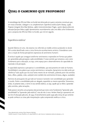 6
Qual o caminho que propomos?
A metodologia das Oficinas Vídeo na Escola! está alicerçada em quatro vertentes conceituais que,
em nosso entender, dialogam e se complementam: Experiência estética (John Dewey, 1938),
Proposta triangular (Ana Mae Barbosa, 1987), Construtivismo (Jean Piaget, 1970) e Quatro pilares da
educação (Jacques Delors,1996).Apresentamos resumidamente cada uma delas como fundamento
para a proposta das Oficinas Vídeo na Escola!, que virá em seguida.
Experiência estética2
Quando falamos em arte, não estamos nos referindo ao modelo artístico produzido no século
XVI e ainda identificado como a única forma de reconhecimento artístico. Entendemos como
arte a criação de formas perceptíveis expressivas do sentimento humano3
.
O artista é aquele que consegue transformar sentimentos e expressões em formas que podem
ser apreendidas pela percepção e pela sensibilidade. É nesse sentido que tomamos a arte como
fundamento para a educação, ou seja, como espaço para o desenvolvimento da capacidade de
expressão e de percepção.
A capacidade expressiva e perceptiva é a sensibilidade, que está presente em todo ser humano.
Sensibilidade é uma palavra que conota sentimentos e sensações.Apropriamo-nos dela tendo por
referência “tudo aquilo que nos toca”antes mesmo de ser nomeado, podendo provir dos sentidos
(tato, olfato, paladar, visão, audição) como também dos sentimentos (tristeza, alegria, saudades).
Partimos do pressuposto de que todo ser humano é sensível e tem sensibilidade para apreender
o mundo. Porém a sensibilidade pode ser alargada, expandida ou mesmo aprendida.Tomaremos,
então, no presente texto, o termo no seu sentido estético, ou seja, aquele que se refere a apreender
pelos sentidos, pelas sensações.
Pode parecer estranha uma proposta educacional que tome como fundamento “apreender pela
sensibilidade”ou “apreender pela estética”, mas ela não é nova. Herbert Read já a apresentou em
seu livro A educação pela arte, de 1943. O estranhamento pode surgir pela crença de que somente
se pode conhecer as coisas pela interpretação e pela compreensão analítica e crítica.
2
Texto elaborado pela consultora Eliany Salvatierra Machado.
3
LANGER, Susanne K. Ensaios filosóficos, p. 82. Apud DUARTE JR., João Francisco. Fundamentos estéticos da educação, p. 76.
 