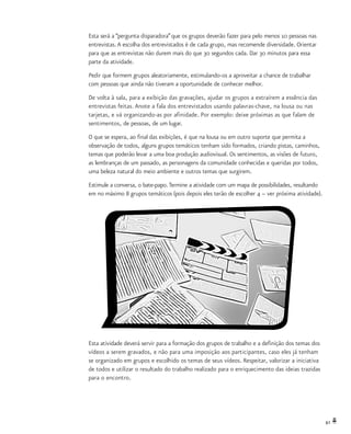 61
Esta será a “pergunta disparadora”que os grupos deverão fazer para pelo menos 10 pessoas nas
entrevistas.A escolha dos entrevistados é de cada grupo, mas recomende diversidade. Orientar
para que as entrevistas não durem mais do que 30 segundos cada. Dar 30 minutos para essa
parte da atividade.
Pedir que formem grupos aleatoriamente, estimulando-os a aproveitar a chance de trabalhar
com pessoas que ainda não tiveram a oportunidade de conhecer melhor.
De volta à sala, para a exibição das gravações, ajudar os grupos a extraírem a essência das
entrevistas feitas. Anote a fala dos entrevistados usando palavras-chave, na lousa ou nas
tarjetas, e vá organizando-as por afinidade. Por exemplo: deixe próximas as que falam de
sentimentos, de pessoas, de um lugar.
O que se espera, ao final das exibições, é que na lousa ou em outro suporte que permita a
observação de todos, alguns grupos temáticos tenham sido formados, criando pistas, caminhos,
temas que poderão levar a uma boa produção audiovisual. Os sentimentos, as visões de futuro,
as lembranças de um passado, as personagens da comunidade conhecidas e queridas por todos,
uma beleza natural do meio ambiente e outros temas que surgirem.
Estimule a conversa, o bate-papo.Termine a atividade com um mapa de possibilidades, resultando
em no máximo 8 grupos temáticos (pois depois eles terão de escolher 4 – ver próxima atividade).
Esta atividade deverá servir para a formação dos grupos de trabalho e a definição dos temas dos
vídeos a serem gravados, e não para uma imposição aos participantes, caso eles já tenham
se organizado em grupos e escolhido os temas de seus vídeos. Respeitar, valorizar a iniciativa
de todos e utilizar o resultado do trabalho realizado para o enriquecimento das ideias trazidas
para o encontro.
 