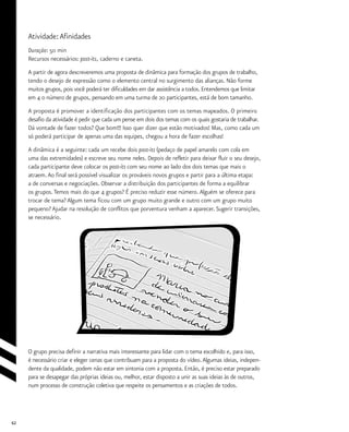 62
Atividade:Afinidades
Duração: 50 min
Recursos necessários: post-its, caderno e caneta.
A partir de agora descreveremos uma proposta de dinâmica para formação dos grupos de trabalho,
tendo o desejo de expressão como o elemento central no surgimento das alianças. Não forme
muitos grupos, pois você poderá ter dificuldades em dar assistência a todos. Entendemos que limitar
em 4 o número de grupos, pensando em uma turma de 20 participantes, está de bom tamanho.
A proposta é promover a identificação dos participantes com os temas mapeados. O primeiro
desafio da atividade é pedir que cada um pense em dois dos temas com os quais gostaria de trabalhar.
Dá vontade de fazer todos? Que bom!!! Isso quer dizer que estão motivados! Mas, como cada um
só poderá participar de apenas uma das equipes, chegou a hora de fazer escolhas!
A dinâmica é a seguinte: cada um recebe dois post-its (pedaço de papel amarelo com cola em
uma das extremidades) e escreve seu nome neles. Depois de refletir para deixar fluir o seu desejo,
cada participante deve colocar os post-its com seu nome ao lado dos dois temas que mais o
atraem.Ao final será possível visualizar os prováveis novos grupos e partir para a última etapa:
a de conversas e negociações. Observar a distribuição dos participantes de forma a equilibrar
os grupos.Temos mais do que 4 grupos? É preciso reduzir esse número.Alguém se oferece para
trocar de tema? Algum tema ficou com um grupo muito grande e outro com um grupo muito
pequeno? Ajudar na resolução de conflitos que porventura venham a aparecer. Sugerir transições,
se necessário.
O grupo precisa definir a narrativa mais interessante para lidar com o tema escolhido e, para isso,
é necessário criar e eleger cenas que contribuam para a proposta do vídeo.Algumas ideias, indepen-
dente da qualidade, podem não estar em sintonia com a proposta. Então, é preciso estar preparado
para se desapegar das próprias ideias ou, melhor, estar disposto a unir as suas ideias às de outros,
num processo de construção coletiva que respeite os pensamentos e as criações de todos.
 
