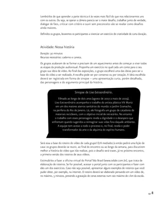 63
Lembrá-los de que aprender a parte técnica é às vezes mais fácil do que nos relacionarmos uns
com os outros. Ou seja, se operar a câmera parecia ser o maior desafio, trabalhar junto de verdade,
dialogar de fato, criticar com critério e ouvir sem preconceito vão se revelar como desafios
ainda maiores.
Definidos os grupos, levaremos os participantes a vivenciar um exercício de criatividade de curta duração.
Atividade: Nossa história
Duração: 30 minutos
Recursos necessários: caderno e caneta.
Os grupos acabaram de se formar e precisam de um aquecimento antes de começar a viver todas
as etapas da produção audiovisual. Proponha um exercício no qual cada um conte para o seu
grupo sua ideia de vídeo.Ao final das exposições, o grupo escolherá uma das ideias para ser a
base do vídeo a ser realizado.A escolha pode ser por consenso ou por votação.A ideia escolhida
deverá ser registrada em forma de sinopse – uma apresentação curta, porém detalhada,
das personagens e do argumento principal da história.
Será essa a base do roteiro do vídeo de cada grupo! O/A mediador/a então pedirá uma lição de
casa: os grupos deverão se reunir, ao final do encontro ou ao longo da semana, para discutirem
melhor a história do vídeo que irão realizar, pois o desafio será trazer, já no próximo encontro,
a primeira versão dos roteiros de seus vídeos.
Estimulá-los a fazer a oficina virtual do Portal Tela Brasil (www.telabr.com.br), que trata de
elaboração de roteiros. Se for possível, acessar o portal junto com os participantes e fazer com
eles um dos exercícios. Caso não seja possível, apresentar alguns exemplos de roteiros que você
puder obter, por exemplo, na internet. O roteiro deverá ser elaborado pensando em um vídeo de,
no máximo, 5 minutos, prevendo a gravação de cenas externas num raio máximo de 1 km da escola.
Sinopse de Lixo Extraordinário.
Filmado ao longo de dois anos (agosto de 2007 a maio de 2009),
Lixo Extraordinário acompanha o trabalho do artista plástico Vik Muniz
em um dos maiores aterros sanitários do mundo: o Jardim Gramacho,
na periferia do Rio de Janeiro. Lá, ele fotografa um grupo de catadores de
materiais recicláveis, com o objetivo inicial de retratá-los. No entanto
o trabalho com esses personagens revela a dignidade e o desespero que
enfrentam quando sugeridos a reimaginar suas vidas fora daquele ambiente.
A equipe tem acesso a todo o processo e, no final, revela o poder
transformador da arte e da alquimia do espírito humano.
 