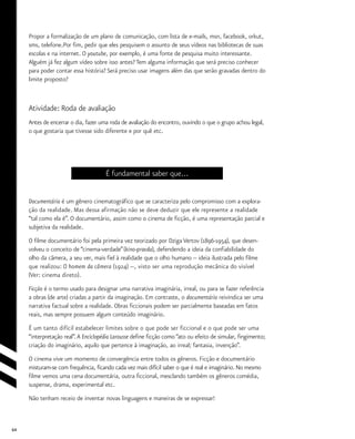 64
Propor a formalização de um plano de comunicação, com lista de e-mails, msn, facebook, orkut,
sms, telefone.Por fim, pedir que eles pesquisem o assunto de seus vídeos nas bibliotecas de suas
escolas e na internet. O youtube, por exemplo, é uma fonte de pesquisa muito interessante.
Alguém já fez algum vídeo sobre isso antes? Tem alguma informação que será preciso conhecer
para poder contar essa história? Será preciso usar imagens além das que serão gravadas dentro do
limite proposto?
Atividade: Roda de avaliação
Antes de encerrar o dia, fazer uma roda de avaliação do encontro, ouvindo o que o grupo achou legal,
o que gostaria que tivesse sido diferente e por quê etc.
É fundamental saber que...
Documentário é um gênero cinematográfico que se caracteriza pelo compromisso com a explora-
ção da realidade. Mas dessa afirmação não se deve deduzir que ele represente a realidade
“tal como ela é”. O documentário, assim como o cinema de ficção, é uma representação parcial e
subjetiva da realidade.
O filme documentário foi pela primeira vez teorizado por Dziga Vertov (1896-1954), que desen-
volveu o conceito de “cinema-verdade”(kino-pravda), defendendo a ideia da confiabilidade do
olho da câmera, a seu ver, mais fiel à realidade que o olho humano -- ideia ilustrada pelo filme
que realizou: O homem da câmera (1924) --, visto ser uma reprodução mecânica do visível
(Ver: cinema direto).
Ficção é o termo usado para designar uma narrativa imaginária, irreal, ou para se fazer referência
a obras (de arte) criadas a partir da imaginação. Em contraste, o documentário reivindica ser uma
narrativa factual sobre a realidade. Obras ficcionais podem ser parcialmente baseadas em fatos
reais, mas sempre possuem algum conteúdo imaginário.
É um tanto difícil estabelecer limites sobre o que pode ser ficcional e o que pode ser uma
“interpretação real”.A Enciclopédia Larousse define ficção como “ato ou efeito de simular, fingimento;
criação do imaginário, aquilo que pertence à imaginação, ao irreal; fantasia, invenção”.
O cinema vive um momento de convergência entre todos os gêneros. Ficção e documentário
misturam-se com frequência, ficando cada vez mais difícil saber o que é real e imaginário. No mesmo
filme vemos uma cena documentária, outra ficcional, mesclando também os gêneros comédia,
suspense, drama, experimental etc.
Não tenham receio de inventar novas linguagens e maneiras de se expressar!
 