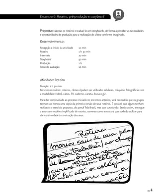 65
Encontro 6: Roteiro, pré-produção e storyboard
Proposta: Elaborar os roteiros e traduzi-los em storyboards, de forma a perceber as necessidades
e oportunidades de produção para a realização do vídeo conforme imaginado.
Desenvolvimento:
Recepção e início da atividade 	 10 min
Roteiro				 1 h 30 min
Intervalo			 20 min
Storyboard 			 50 min
Produção			 1 h
Roda de avaliação		 10 min
Atividade: Roteiro
Duração: 1 h 30 min
Recursos necessários: roteiros, câmera (podem ser utilizados celulares, máquinas fotográficas com
a modalidade vídeo), cabos, TV, caderno, caneta, lousa e giz.
Para dar continuidade ao processo iniciado no encontro anterior, será necessário que os grupos
tenham ao menos uma cópia da primeira versão de seus roteiros. É possível que alguns tenham
realizado o exercício proposto, do portal Tela Brasil, mas que outros não. Sendo assim, entregue
a estes um modelo simplificado de roteiro, somente como estrutura que poderão utilizar para
dar continuidade à construção dos seus.
 
