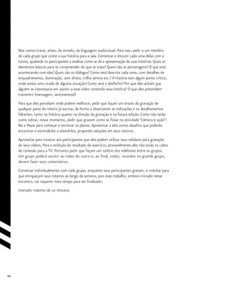 66
Mas vamos tratar, antes, do enredo, da linguagem audiovisual. Para isso, pedir a um membro
de cada grupo que conte a sua história para a sala. Comentar e discutir cada uma delas com a
turma, ajudando os participantes a analisar como se dá a apresentação de suas histórias. Quais os
elementos básicos para se compreender do que se trata? Quem são as personagens? O que está
acontecendo com elas? Quais são os diálogos? Como está descrita cada cena, com detalhes de
enquadramento, iluminação, som direto, trilha sonora etc.? A história tem algum ponto crítico,
onde existe uma virada de alguma situação? Como será o desfecho? Por que eles acham que
alguém se interessaria em assistir a esse vídeo contendo essa história? O que eles pretendem
transmitir (mensagem, sentimentos)?
Para que eles percebam onde podem melhorar, pedir que façam um ensaio de gravação de
qualquer parte do roteiro já escrita, de forma a observarem as indicações e os detalhamentos
faltantes, tanto na história quanto na direção da gravação e na futura edição. Como não terão
como editar, nesse momento, pedir que gravem como se fosse na atividade “câmera e ação”:
Rec e Pause para começar e terminar os planos.Apresentar a eles certos desafios que poderão
encontrar e estimulá-los a antevê-los, propondo soluções em seus roteiros.
Aproveitar para mostrar aos participantes que eles podem utilizar seus celulares para gravação
de seus vídeos. Para a exibição do resultado do exercício, provavelmente eles não terão os cabos
de conexão para a TV. Portanto pedir que façam um rodízio dos telefones entre os grupos.
Um grupo poderá assistir ao video do outro e, ao final, todos, reunidos no grande grupo,
devem fazer seus comentários.
Conversar individualmente com cada grupo, enquanto seus participantes gravam, e orientar para
que enriqueçam seus roteiros ao longo da semana, pois esse trabalho, embora iniciado nesse
encontro, vai requerer mais tempo para ser finalizado.
Intervalo: máximo de 20 minutos
 