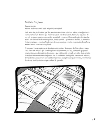 67
Atividade: Storyboard
Duração: 50 min
Recursos necessários: vídeo sobre storyboard, DVD player.
Pedir a um dos participantes que descreva uma cena de seu roteiro. Ir à lousa ou ao flip-chart e
começar a fazer um desenho que mostre o que ele está descrevendo. Fazer uma sequência de
uns três ou quatro quadros, mostrando, se possível, a cena em diferentes ângulos.Ao desenhar
a cena com o maior detalhamento possível, sem se prender à qualidade do desenho, os elementos
fundamentais para a narrativa ficarão mais claros, o que ajuda, e muito, na produção. Dessa forma
apresentaremos a técnica do storyboard.
O storyboard é uma sequência de desenhos que organiza a decupagem do filme, plano a plano,
cena acena. Ele ilustra o que o roteiro prevê que seja filmado, ou seja, como cada grupo está
imaginando que serão os planos do vídeo e o que está contido em cada um deles. Cada cena do
vídeo terá um certo número de planos, não é? Ou mesmo um só plano. De qualquer maneira,
é importante que descrevam como estão imaginando esses planos enquadramentos, movimentos
de câmera, posição das personagens e local de gravação.
 