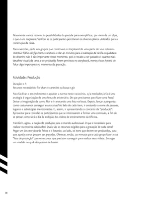68
Novamente vamos recorrer às possibilidades do youtube para exemplificar, por meio de um clipe,
o que é um storyboard.Verificar se os participantes perceberam os diversos planos utilizados para a
construção da cena.
Para exercitar, pedir aos grupos que construam o storyboard de uma parte de seus roteiros.
Distribuir folhas de flip-chart e canetões, e dar 40 minutos para a realização da tarefa.A qualidade
do desenho não é tão importante nesse momento, pois o recado a ser passado é: quanto mais
detalhes visuais da cena a ser produzida forem previstos no storyboard, menos riscos haverá de
faltar algo importante no momento da gravação.
Atividade: Produção
Duração: 1 h
Recursos necessários: flip-chart e canetões ou lousa e giz
Para facilitar o entendimento e aquecer a turma neste raciocínio, o/a mediador/a fará uma
analogia à organização de uma festa de aniversário. De que precisamos para fazer uma festa?
Deixar a imaginação da turma fluir e ir anotando uma lista na lousa. Depois, lançar a pergunta:
como costumamos conseguir essas coisas? Ao lado de cada item, ir anotando o nome de pessoas,
lugares e estratégias mencionadas. E, assim, ir apresentando o conceito de “produção”.
Aproveitar para convidar os participantes que se interessarem a formar uma comissão, a fim de
se pensar como será o dia de exibição dos vídeos de encerramento da Oficina.
Transferir, agora, a noção de produção para o mundo audiovisual. O que é necessário para
realizar os roteiros elaborados? Quais são os recursos exigidos para a gravação de cada cena?
Pegar um dos storyboards feitos e ir listando, ao lado, os itens que devem ser produzidos, para
que aquelas cenas possam ser gravadas. Oferecer, então, 30 minutos para cada grupo fazer a sua
“lista de produção”com os recursos que precisam conseguir para realizar seus vídeos. Entregar
um modelo no qual eles possam se basear.
 