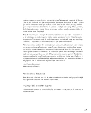 69
No encontro seguinte, o de número 7, os grupos serão desafiados a ensaiar a gravação de algumas
cenas de seus roteiros e, para que isso seja possível, eles deverão se organizar de modo a garantir
que tenham o necessário. Pedir que escolham a cena, antes de irem embora, e que já definam
quem vai poder trazer o quê. Lembrá-los de que toda a produção está a cargo deles e, também,
das limitações de tempo e espaço. Orientá-los para que escolham locações nas proximidades da
escola, onde se possa chegar a pé.
Antes de passarmos para a avaliação do encontro, será importante falar sobre a necessidade de
se ter autorização do uso de imagem e voz das pessoas que aparecerem nos vídeos.Apresentar
um modelo de ficha de autorização de uso de imagem e voz para que cada grupo faça suas cópias.
Deixar clara a importância da assinatura de todos os que aparecerem no vídeo.
Além disso, explicar que toda obra artística tem um autor.Assim, o livro tem um autor, a música
tem um compositor, uma foto tem um fotógrafo e um vídeo tem um roteirista. Essas pessoas
têm o direito autoral sobre a obra e devem autorizar a reprodução dessa obra. Por exemplo: se
um dos grupos quisesse usar uma música do U2 no vídeo que fez, teria de conseguir uma autori-
zação assinada do grupo! Como isso seria difícil, nessa oficina usaremos apenas trilhas brancas e
imagens gravadas e/ou fotos feitas diretamente pelos participantes. Explicar que trilha branca é
o conjunto das músicas que foram liberadas pelos seus compositores para uso irrestrito.Apresentar
aos grupos os sites na internet onde se podem obter trilhas brancas:
http://euovo.blogspot.com
www.freemusicarchive.org
Atividade: Roda de avaliação
Antes de encerrar o dia, fazer uma roda de avaliação do encontro, ouvindo o que o grupo achou legal,
o que gostariam que tivesse sido diferente e por quê etc.
Preparação para o encontro seguinte:
Lembre-os de trazererem os itens combinados para o exercício de gravação de uma cena no
próximo encontro.
 