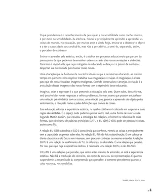 7
O que postulamos é o reconhecimento da percepção e da sensibilidade como conhecimento,
e por meio da sensibilidade, da estética. Educar é principalmente aprender a apreender as
coisas do mundo. Na educação, por muitos anos e ainda hoje, ensina-se a observar o objeto
e a ter a capacidade para analisá-lo, mas não a percebê-lo, a senti-lo, separando, assim,
o perceber do conhecer.
Ensinar e aprender pela estética, então, é trabalhar em processos educacionais que partam do
pressuposto de que podemos desenvolver saberes através das nossas sensações e vivências.
Para isso é importante que seja instigado no educando o desejo e o prazer de conhecer,
despertar sua curiosidade para buscar coisas novas.
Uma educação que se fundamenta na estética busca o que é sensível ao educando, ao mesmo
tempo em que tem como objetivo trabalhar sua imaginação e criação.A imaginação é a base
para que ele possa visualizar imagens endógenas, fazendo construções e arranjos.A criação é a
articulação dessas imagens e das novas formas com o repertório desse educando.
Imaginar, criar e expressar é o que pretende a educação pela arte. Quem sabe, dessa forma,
será possível dar novas respostas a velhos problemas, formar jovens que possam estabelecer
uma relação pré-simbólica com as coisas, uma relação que garanta a apreensão do objeto pelos
sentimentos, e não pelo nome e pelas definições que damos às coisas.
Essa educação valoriza a experiência estética, na qual o cotidiano é colocado em suspenso e suas
regras são abolidas. É o espaço onde podemos pensar outro real, outra forma de viver a vida.
Segundo Martin-Buber4
, que estudou a ontologia das relações, o homem se relaciona de duas
formas, que ele chama de palavras princípios: EU-TU e EU-ISSO.O ISSO pode ser pessoas e coisas,
assim como TU.
A relação EU-ISSO subordina o ISSO à consciência que conhece, nomeia as coisas e principalmente
tem a capacidade de pensar sobre elas. Na relação EU-TU não há a subordinação. É um colocar-se
diante das coisas e do Outro sem interesse, sem procurar conhecer ou mesmo entender.A relação
EU-TU é uma relação de acolhimento do TU, da diferença, da alteridade. É uma relação que percebe.
Por isso, para que haja a experiência estética, é necessária uma relação EU-TU, e não EU-ISSO.
O EU-TU é uma relação que percebe, que sente antes mesmo de entender, aí está a experiência
estética. Não há a mediação do conceito, do nome da coisa ou da representação. É quando
suspendemos a necessidade da compreensão para perceber, e somente percebemos quando a
coisa nos toca, nos sensibiliza.
4
BUBER, Martin. EU e TU, 2001.
 