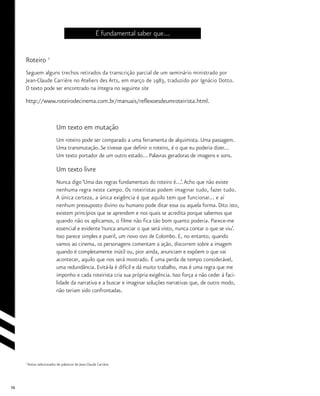 70
É fundamental saber que...
Roteiro 1
Seguem alguns trechos retirados da transcrição parcial de um seminário ministrado por
Jean-Claude Carrière no Ateliers des Arts, em março de 1983, traduzido por Ignácio Dotto.
O texto pode ser encontrado na íntegra no seguinte site
http://www.roteirodecinema.com.br/manuais/reflexoesdeumroteirista.html.
Um texto em mutação
Um roteiro pode ser comparado a uma ferramenta de alquimista. Uma passagem.
Uma transmutação. Se tivesse que definir o roteiro, é o que eu poderia dizer...
Um texto portador de um outro estado... Palavras geradoras de imagens e sons.
Um texto livre
Nunca digo ‘Uma das regras fundamentais do roteiro é...’.Acho que não existe
nenhuma regra neste campo. Os roteiristas podem imaginar tudo, fazer tudo.
A única certeza, a única exigência é que aquilo tem que funcionar... e aí
nenhum pressuposto divino ou humano pode ditar essa ou aquela forma. Dito isto,
existem princípios que se aprendem e nos quais se acredita porque sabemos que
quando não os aplicamos, o filme não fica tão bom quanto poderia. Parece-me
essencial e evidente ‘nunca anunciar o que será visto, nunca contar o que se viu’.
Isso parece simples e pueril, um novo ovo de Colombo. E, no entanto, quando
vamos ao cinema, os personagens comentam a ação, discorrem sobre a imagem
quando é completamente inútil ou, pior ainda, anunciam e expõem o que vai
acontecer, aquilo que nos será mostrado. É uma perda de tempo considerável,
uma redundância. Evitá-la é difícil e dá muito trabalho, mas é uma regra que me
imponho e cada roteirista cria sua própria exigência. Isso força a não ceder à faci-
lidade da narrativa e a buscar e imaginar soluções narrativas que, de outro modo,
não teriam sido confrontadas.
1
Textos selecionados de palestras de Jean-Claude Carrière.
 