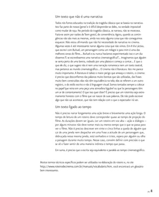 71
Um texto que não é uma narrativa
Todos nós fomos educados na tradição da tragédia clássica que se baseia na narrativa.
Isto faz parte de nossos‘genes’e é difícil desprender-se deles, na verdade impossível
como mudar de raça. No período da tragédia clássica, se narrava, não se mostrava.
Fazia-se assim por razões de‘bom gosto’, de conveniência.Agora, quando as contin-
gências não são mais as mesmas, ainda nos resta alguma coisa que não conseguimos
esquecer. Não estou afirmando que não há necessidade de narrativa no cinema.
Algumas vezes é até interessante narrar alguma coisa que não vimos. Em AVia Láctea,
que escrevi com Buñuel, um personagem conta um milagre e para mim é uma das
melhores cenas do filme... Buñuel e eu nunca havíamos experimentado isso e um dia
dissemos‘E se escrevêssemos uma narrativa cinematográfica?’... Imaginamos que alguém
se senta perto de uma lareira, rodeado por uma plateia e começa a contar... E que o
que ele diz, o que sugere não é nem uma narração romanesca nem um texto teatral,
mas pertence ao mundo cinematográfico... O cinema não é literatura. Isto me parece
muito importante.A literatura é talvez o maior perigo que ameaça o roteiro, o cinema:
é preciso que desconfiemos das palavras muito bonitas que são utilizadas, das frases
muito bem construídas: elas não têm equivalência na tela; elas se referem a um outro
registro, o do estilo escrito e não à linguagem visual.Somos tentados sempre a colocar
no papel‘que reina em uma peça uma atmosfera lúgubre’ou que‘os personagens têm
um ar de contentamento’. O que isso quer dizer? É preciso que um roteirista seja extre-
mamente honesto com o filme que vai nascer de suas palavras. Ele não pode escrever
algo que não vai acontecer, que não tem relação com o que o espectador irá ver.
Um texto ligado ao tempo
Não é preciso narrar longamente uma ação breve e brevemente uma ação longa. O
tempo de leitura de um roteiro deve corresponder quase ao tempo de projeção do
filme.As durações devem ser iguais. Ler um roteiro em voz alta -- ação e diálogos --
por alguns minutos não deve tomar mais ou menos tempo que o que se passa para
ver o filme. Não é preciso descrever em vinte e cinco linhas a queda de alguém que
cai de uma janela nem despachar em uma frase a atitude de um personagem que,
debruçada nessa mesma janela, está sonhadora e triste, espera por alguém ou olha
a paisagem durante muito tempo. Nesse caso, convém definir com precisão o que
se vê e fazer sentir de uma maneira indireta o tempo que passa.
Em suma, é preciso que a escrita seja equivalente e paralela ao tempo cinematográfico.
Muitos termos técnicos específicos podem ser utilizados na elaboração do roteiro e, no site
http://www.roteirodecinema.com.br/manuais/vocabulario.htm, você encontrará um glossário
bem interessante.
 