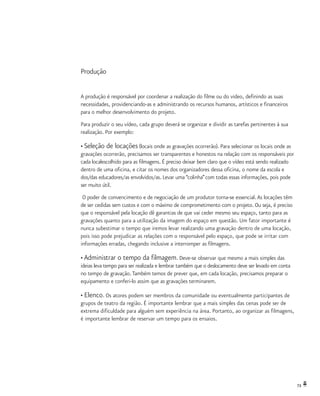 73
Produção
A produção é responsável por coordenar a realização do filme ou do video, definindo as suas
necessidades, providenciando-as e administrando os recursos humanos, artísticos e financeiros
para o melhor desenvolvimento do projeto.
Para produzir o seu vídeo, cada grupo deverá se organizar e dividir as tarefas pertinentes à sua
realização. Por exemplo:
• Seleção de locações (locais onde as gravações ocorrerão). Para selecionar os locais onde as
gravações ocorrerão, precisamos ser transparentes e honestos na relação com os responsáveis por
cada localescolhido para as filmagens. É preciso deixar bem claro que o vídeo está sendo realizado
dentro de uma oficina, e citar os nomes dos organizadores dessa oficina, o nome da escola e
dos/das educadores/as envolvidos/as. Levar uma “colinha”com todas essas informações, pois pode
ser muito útil.
O poder de convencimento e de negociação de um produtor torna-se essencial.As locações têm
de ser cedidas sem custos e com o máximo de comprometimento com o projeto. Ou seja, é preciso
que o responsável pela locação dê garantias de que vai ceder mesmo seu espaço, tanto para as
gravações quanto para a utilização da imagem do espaço em questão. Um fator importante é
nunca subestimar o tempo que iremos levar realizando uma gravação dentro de uma locação,
pois isso pode prejudicar as relações com o responsável pelo espaço, que pode se irritar com
informações erradas, chegando inclusive a interromper as filmagens.
• Administrar o tempo da filmagem. Deve-se observar que mesmo a mais simples das
ideias leva tempo para ser realizada e lembrar também que o deslocamento deve ser levado em conta
no tempo de gravação.Também temos de prever que, em cada locação, precisamos preparar o
equipamento e conferi-lo assim que as gravações terminarem.
• Elenco. Os atores podem ser membros da comunidade ou eventualmente participantes de
grupos de teatro da região. É importante lembrar que a mais simples das cenas pode ser de
extrema dificuldade para alguém sem experiência na área. Portanto, ao organizar as filmagens,
é importante lembrar de reservar um tempo para os ensaios.
 