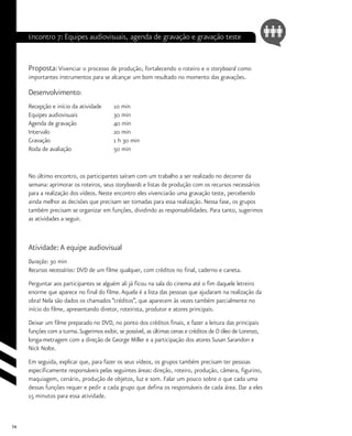 74
Encontro 7: Equipes audiovisuais, agenda de gravação e gravação teste
Proposta: Vivenciar o processo de produção, fortalecendo o roteiro e o storyboard como
importantes instrumentos para se alcançar um bom resultado no momento das gravações.
Desenvolvimento:
Recepção e início da atividade 	 10 min
Equipes audiovisuais		 30 min
Agenda de gravação		 40 min
Intervalo			 20 min
Gravação			 1 h 30 min
Roda de avaliação		 50 min
No último encontro, os participantes saíram com um trabalho a ser realizado no decorrer da
semana: aprimorar os roteiros, seus storyboards e listas de produção com os recursos necessários
para a realização dos vídeos. Neste encontro eles vivenciarão uma gravação teste, percebendo
ainda melhor as decisões que precisam ser tomadas para essa realização. Nessa fase, os grupos
também precisam se organizar em funções, dividindo as responsabilidades. Para tanto, sugerimos
as atividades a seguir.
Atividade:A equipe audiovisual
Duração: 30 min
Recursos necessários: DVD de um filme qualquer, com créditos no final, caderno e caneta.
Perguntar aos participantes se alguém ali já ficou na sala do cinema até o fim daquele letreiro
enorme que aparece no final do filme.Aquela é a lista das pessoas que ajudaram na realização da
obra! Nela são dados os chamados “créditos”, que aparecem às vezes também parcialmente no
início do filme, apresentando diretor, roteirista, produtor e atores principais.
Deixar um filme preparado no DVD, no ponto dos créditos finais, e fazer a leitura das principais
funções com a turma.Sugerimos exibir, se possível, as últimas cenas e créditos de O óleo de Lorenzo,
longa-metragem com a direção de George Miller e a participação dos atores Susan Sarandon e
Nick Nolte.
Em seguida, explicar que, para fazer os seus vídeos, os grupos também precisam ter pessoas
especificamente responsáveis pelas seguintes áreas: direção, roteiro, produção, câmera, figurino,
maquiagem, cenário, produção de objetos, luz e som. Falar um pouco sobre o que cada uma
dessas funções requer e pedir a cada grupo que defina os responsáveis de cada área. Dar a eles
15 minutos para essa atividade.
 
